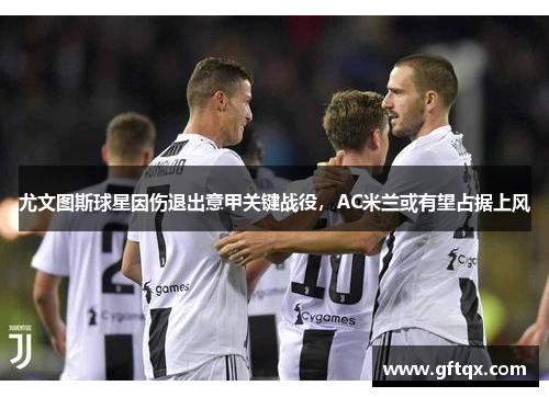 尤文图斯球星因伤退出意甲关键战役，AC米兰或有望占据上风