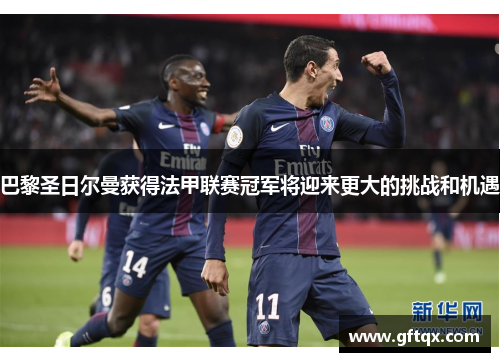 巴黎圣日尔曼获得法甲联赛冠军将迎来更大的挑战和机遇