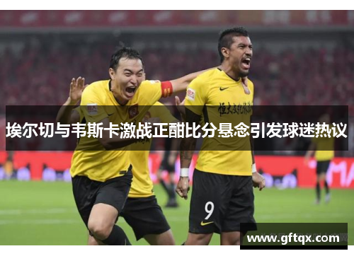 埃尔切与韦斯卡激战正酣比分悬念引发球迷热议