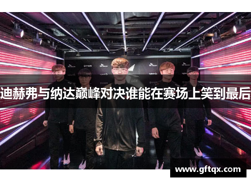 迪赫弗与纳达巅峰对决谁能在赛场上笑到最后
