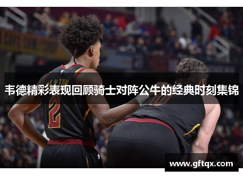 韦德精彩表现回顾骑士对阵公牛的经典时刻集锦