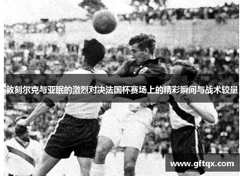 敦刻尔克与亚眠的激烈对决法国杯赛场上的精彩瞬间与战术较量